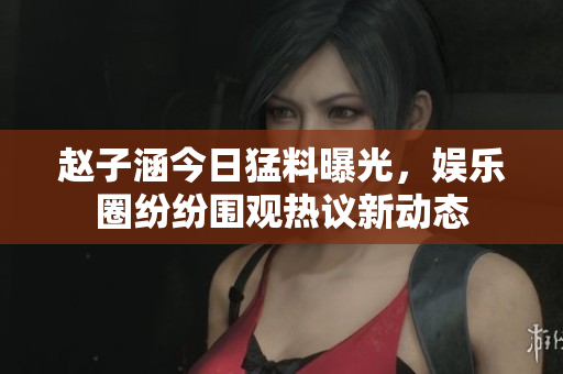 赵子涵今日猛料曝光，娱乐圈纷纷围观热议新动态