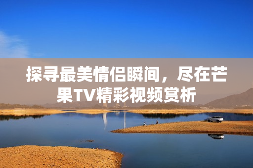 探寻最美情侣瞬间，尽在芒果TV精彩视频赏析