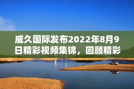 威久国际发布2022年8月9日精彩视频集锦，回顾精彩瞬间