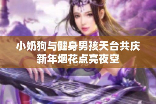 小奶狗与健身男孩天台共庆新年烟花点亮夜空