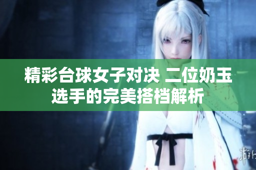 精彩台球女子对决 二位奶玉选手的完美搭档解析