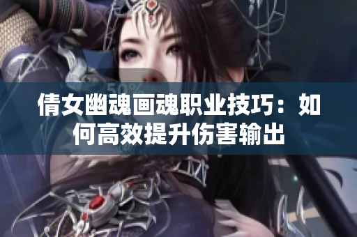 倩女幽魂画魂职业技巧：如何高效提升伤害输出