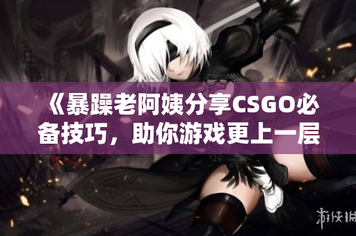 《暴躁老阿姨分享CSGO必备技巧，助你游戏更上一层楼》