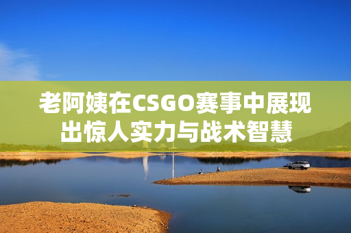 老阿姨在CSGO赛事中展现出惊人实力与战术智慧