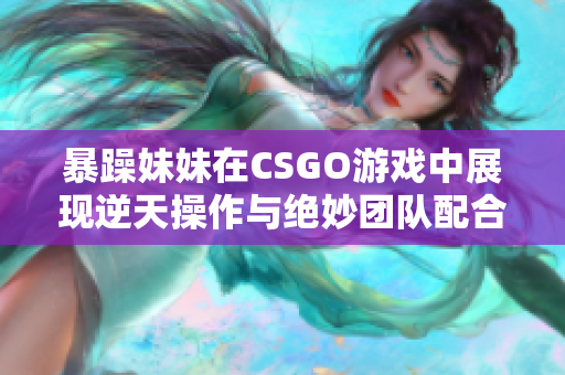 暴躁妹妹在CSGO游戏中展现逆天操作与绝妙团队配合