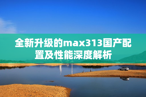 全新升级的max313国产配置及性能深度解析