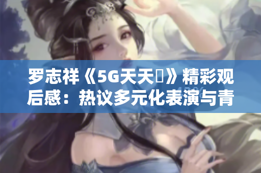 罗志祥《5G天天奭》精彩观后感：热议多元化表演与青春气息