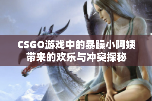 CSGO游戏中的暴躁小阿姨带来的欢乐与冲突探秘