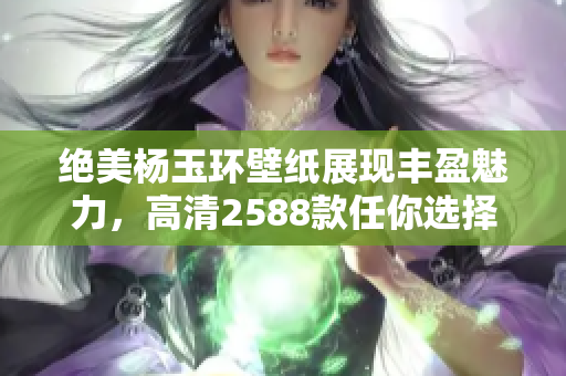 绝美杨玉环壁纸展现丰盈魅力，高清2588款任你选择