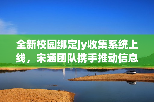 全新校园绑定jy收集系统上线，宋涵团队携手推动信息化管理改革