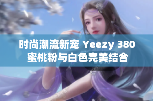 时尚潮流新宠 Yeezy 380 蜜桃粉与白色完美结合