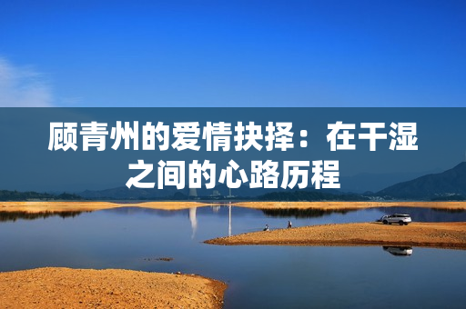 顾青州的爱情抉择：在干湿之间的心路历程