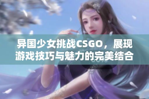 异国少女挑战CSGO，展现游戏技巧与魅力的完美结合