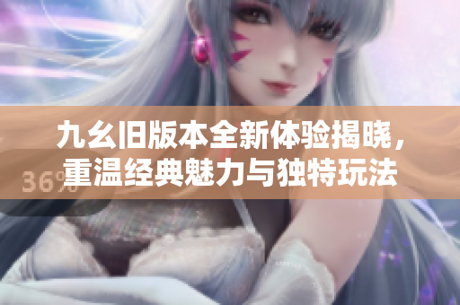 九幺旧版本全新体验揭晓，重温经典魅力与独特玩法