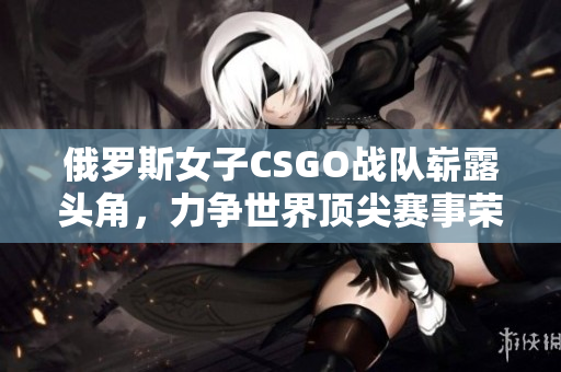 俄罗斯女子CSGO战队崭露头角，力争世界顶尖赛事荣耀