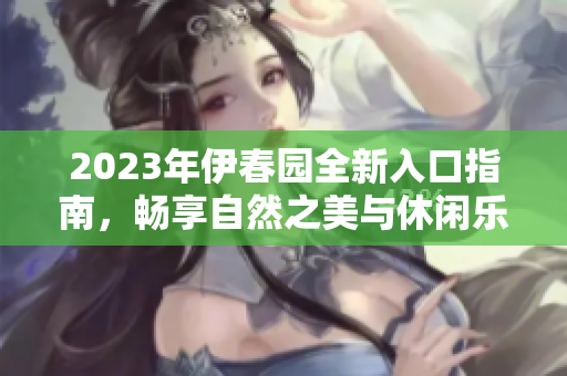 2023年伊春园全新入口指南，畅享自然之美与休闲乐趣