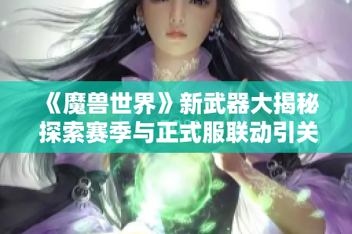 《魔兽世界》新武器大揭秘 探索赛季与正式服联动引关注