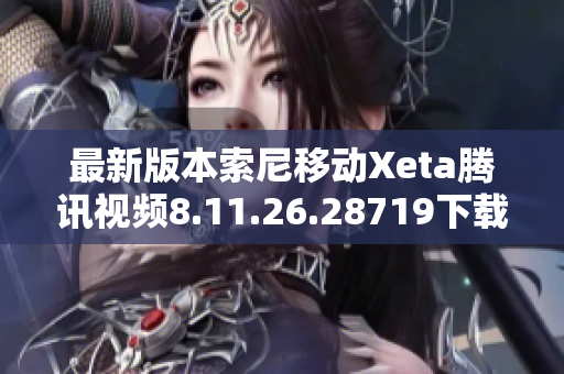 最新版本索尼移动Xeta腾讯视频8.11.26.28719下载指南与使用技巧