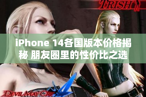 iPhone 14各国版本价格揭秘 朋友圈里的性价比之选