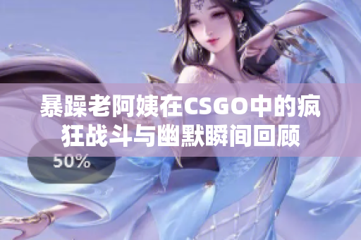 暴躁老阿姨在CSGO中的疯狂战斗与幽默瞬间回顾