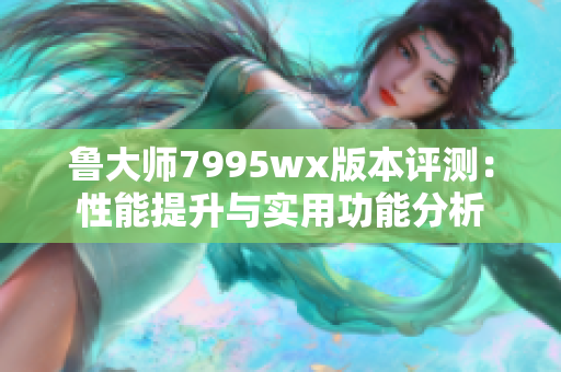 鲁大师7995wx版本评测：性能提升与实用功能分析