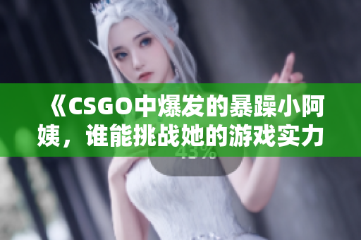 《CSGO中爆发的暴躁小阿姨，谁能挑战她的游戏实力》