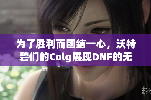 为了胜利而团结一心，沃特碧们的Colg展现DNF的无敌精神