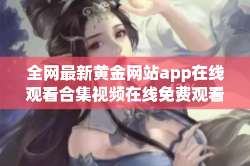 全网最新黄金网站app在线观看合集视频在线免费观看方法揭秘