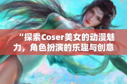 “探索Coser美女的动漫魅力，角色扮演的乐趣与创意”