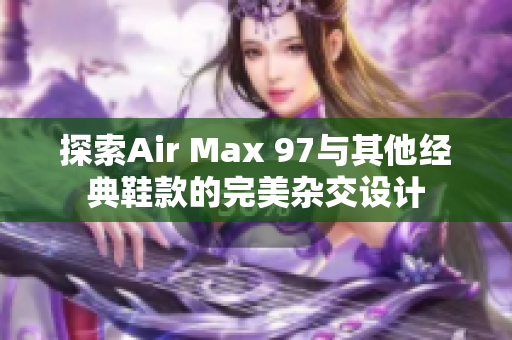 探索Air Max 97与其他经典鞋款的完美杂交设计