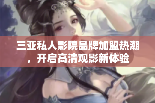 三亚私人影院品牌加盟热潮，开启高清观影新体验