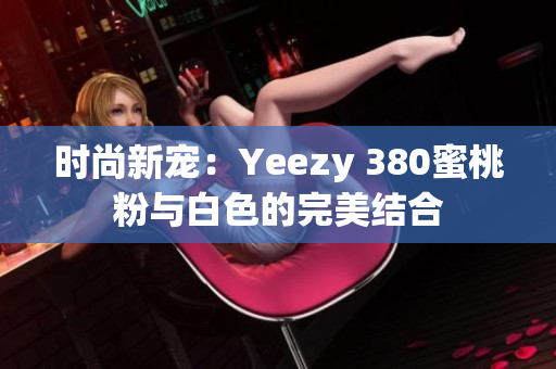 时尚新宠：Yeezy 380蜜桃粉与白色的完美结合