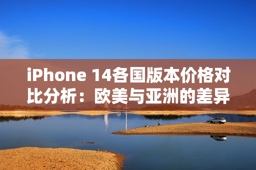 iPhone 14各国版本价格对比分析：欧美与亚洲的差异解读