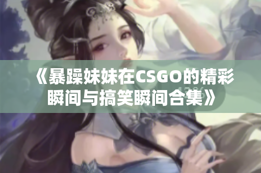 《暴躁妹妹在CSGO的精彩瞬间与搞笑瞬间合集》