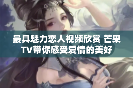 最具魅力恋人视频欣赏 芒果TV带你感受爱情的美好