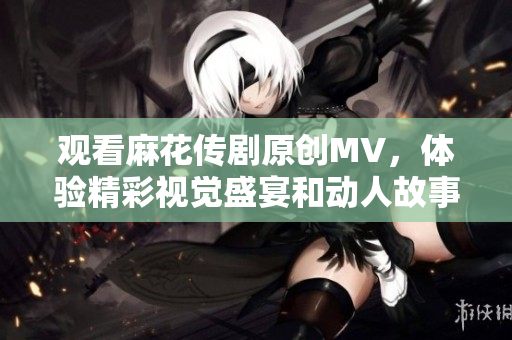 观看麻花传剧原创MV，体验精彩视觉盛宴和动人故事