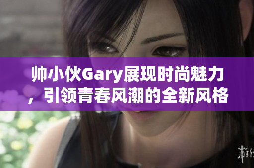 帅小伙Gary展现时尚魅力，引领青春风潮的全新风格