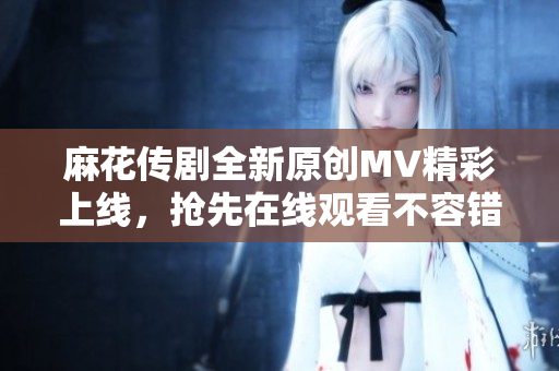 麻花传剧全新原创MV精彩上线，抢先在线观看不容错过