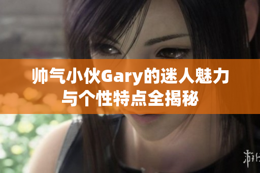 帅气小伙Gary的迷人魅力与个性特点全揭秘