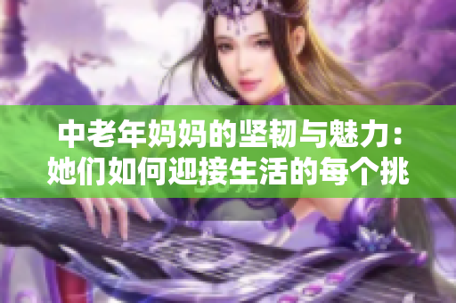 中老年妈妈的坚韧与魅力：她们如何迎接生活的每个挑战