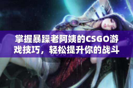 掌握暴躁老阿姨的CSGO游戏技巧，轻松提升你的战斗能力