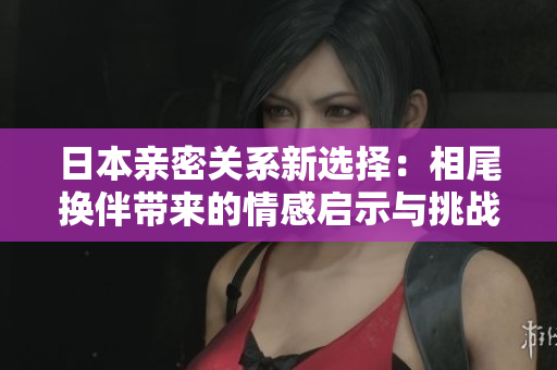 日本亲密关系新选择：相尾换伴带来的情感启示与挑战