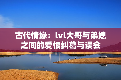 古代情缘：lvl大哥与弟媳之间的爱恨纠葛与误会