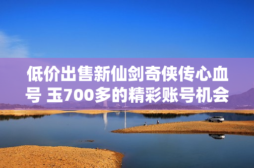 低价出售新仙剑奇侠传心血号 玉700多的精彩账号机会