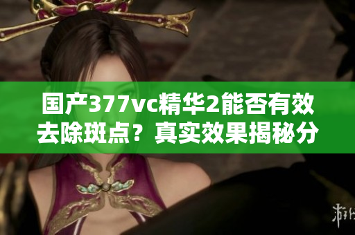 国产377vc精华2能否有效去除斑点？真实效果揭秘分析