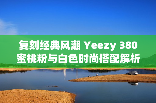 复刻经典风潮 Yeezy 380蜜桃粉与白色时尚搭配解析