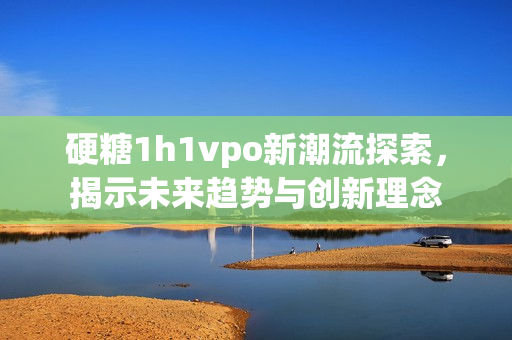 硬糖1h1vpo新潮流探索，揭示未来趋势与创新理念