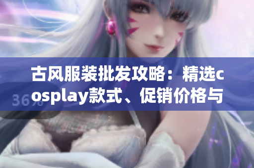 古风服装批发攻略：精选cosplay款式、促销价格与产地分析