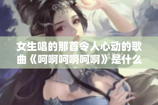 女生唱的那首令人心动的歌曲《呵啊呵啊呵啊》是什么歌呢