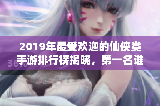 2019年最受欢迎的仙侠类手游排行榜揭晓，第一名谁主沉浮